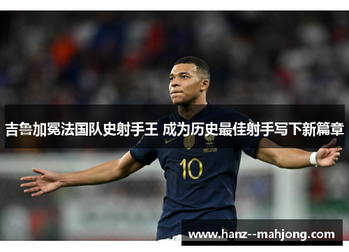 吉鲁加冕法国队史射手王 成为历史最佳射手写下新篇章